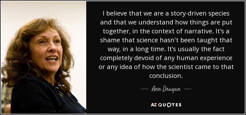 I believe that we are a story-driven species and that we understand how things are put together, in the context of narrative. It's a shame that science hasn't been taught that way, in a long time. It's usually the fact completely devoid of any human experience or any idea of how the scientist came to that conclusion. - Ann Druyan