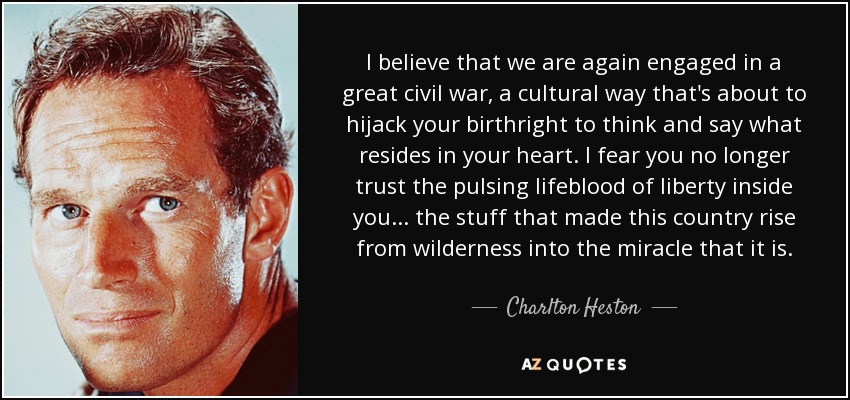 I believe that we are again engaged in a great civil war, a cultural way that's about to hijack your birthright to think and say what resides in your heart. I fear you no longer trust the pulsing lifeblood of liberty inside you... the stuff that made this country rise from wilderness into the miracle that it is. - Charlton Heston