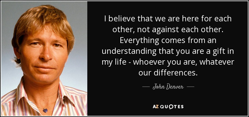 I believe that we are here for each other, not against each other. Everything comes from an understanding that you are a gift in my life - whoever you are, whatever our differences. - John Denver