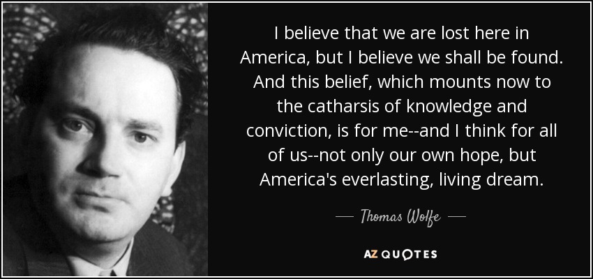 I believe that we are lost here in America, but I believe we shall be found. And this belief, which mounts now to the catharsis of knowledge and conviction, is for me--and I think for all of us--not only our own hope, but America's everlasting, living dream. - Thomas Wolfe