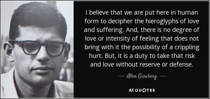 I believe that we are put here in human form to decipher the hieroglyphs of love and suffering. And, there is no degree of love or intensity of feeling that does not bring with it the possibility of a crippling hurt. But, it is a duty to take that risk and love without reserve or defense. - Allen Ginsberg