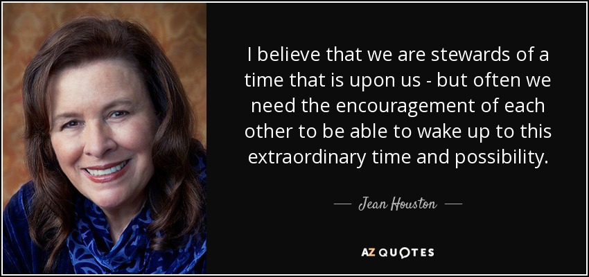 I believe that we are stewards of a time that is upon us - but often we need the encouragement of each other to be able to wake up to this extraordinary time and possibility. - Jean Houston