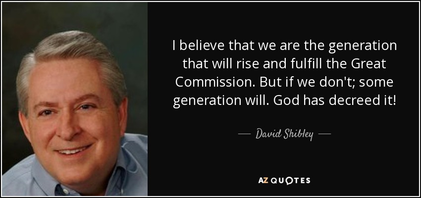 I believe that we are the generation that will rise and fulfill the Great Commission. But if we don't; some generation will. God has decreed it! - David Shibley