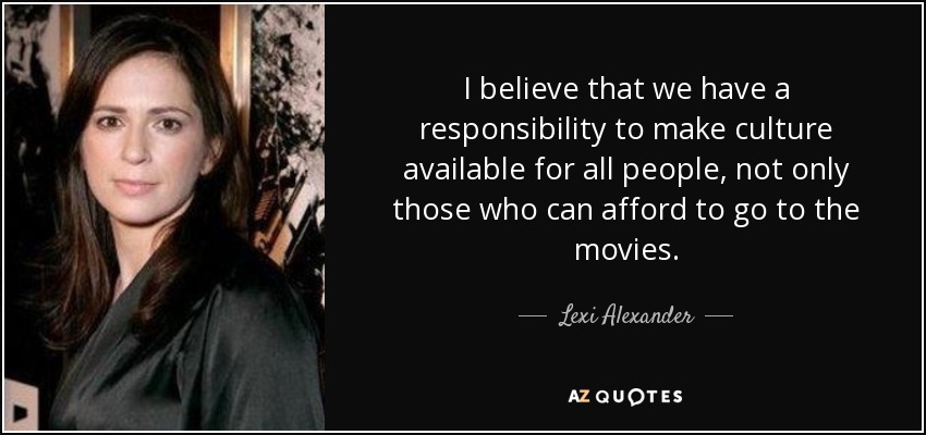 I believe that we have a responsibility to make culture available for all people, not only those who can afford to go to the movies. - Lexi Alexander