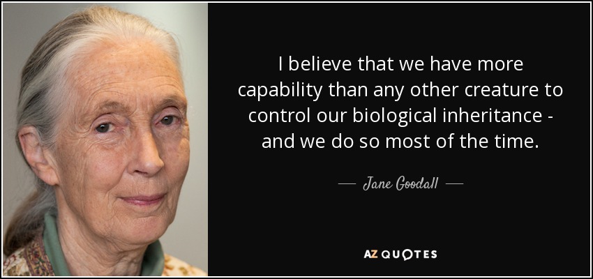 I believe that we have more capability than any other creature to control our biological inheritance - and we do so most of the time. - Jane Goodall
