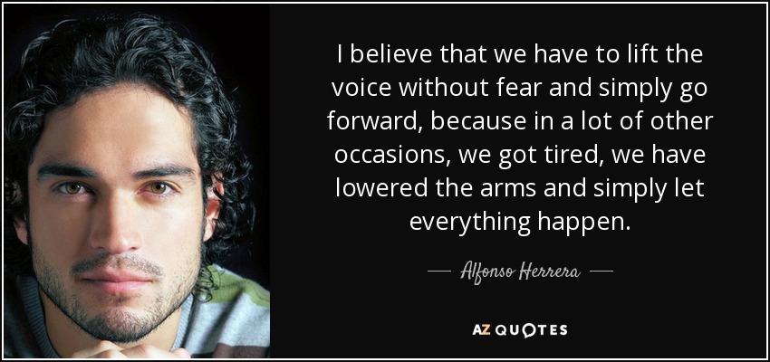 I believe that we have to lift the voice without fear and simply go forward, because in a lot of other occasions, we got tired, we have lowered the arms and simply let everything happen. - Alfonso Herrera