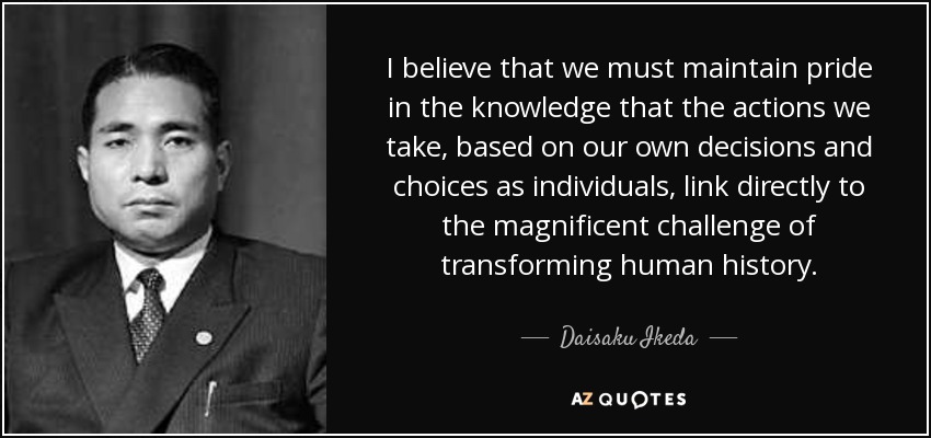 I believe that we must maintain pride in the knowledge that the actions we take, based on our own decisions and choices as individuals, link directly to the magnificent challenge of transforming human history. - Daisaku Ikeda