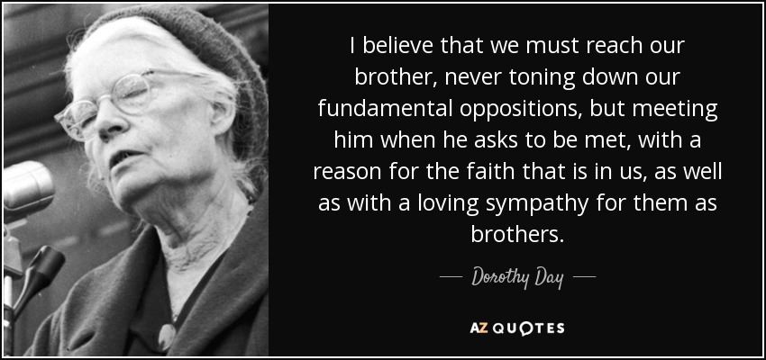 I believe that we must reach our brother, never toning down our fundamental oppositions, but meeting him when he asks to be met, with a reason for the faith that is in us, as well as with a loving sympathy for them as brothers. - Dorothy Day
