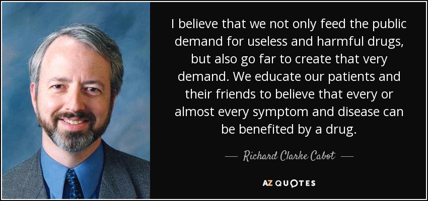 I believe that we not only feed the public demand for useless and harmful drugs, but also go far to create that very demand. We educate our patients and their friends to believe that every or almost every symptom and disease can be benefited by a drug. - Richard Clarke Cabot