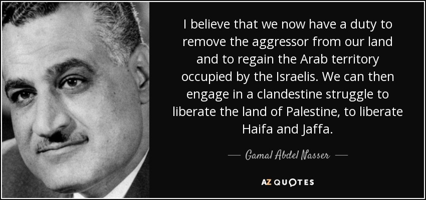 I believe that we now have a duty to remove the aggressor from our land and to regain the Arab territory occupied by the Israelis. We can then engage in a clandestine struggle to liberate the land of Palestine, to liberate Haifa and Jaffa. - Gamal Abdel Nasser