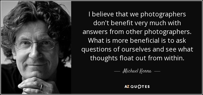 I believe that we photographers don't benefit very much with answers from other photographers. What is more beneficial is to ask questions of ourselves and see what thoughts float out from within. - Michael Kenna