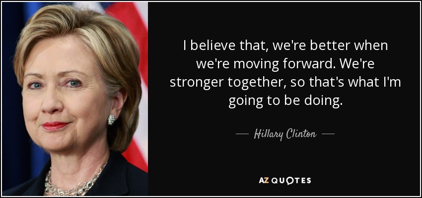 I believe that, we're better when we're moving forward. We're stronger together, so that's what I'm going to be doing. - Hillary Clinton