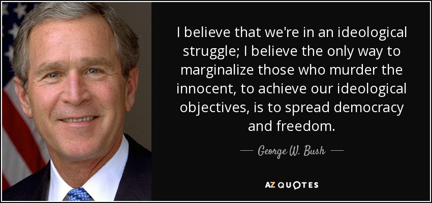 I believe that we're in an ideological struggle; I believe the only way to marginalize those who murder the innocent, to achieve our ideological objectives, is to spread democracy and freedom. - George W. Bush