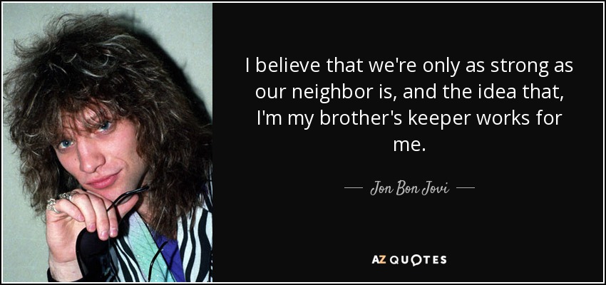 I believe that we're only as strong as our neighbor is, and the idea that, I'm my brother's keeper works for me. - Jon Bon Jovi
