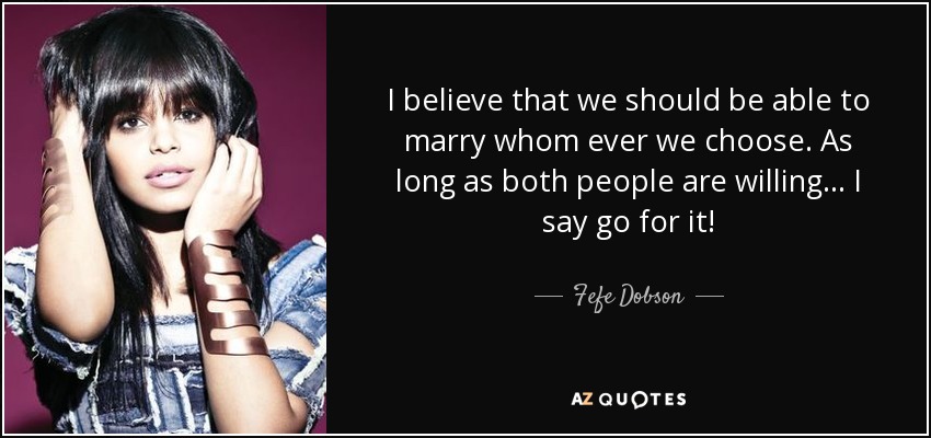 I believe that we should be able to marry whom ever we choose. As long as both people are willing... I say go for it! - Fefe Dobson