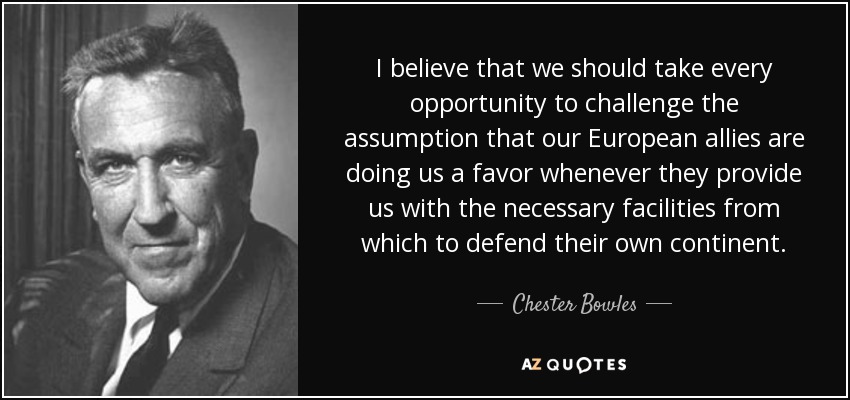 I believe that we should take every opportunity to challenge the assumption that our European allies are doing us a favor whenever they provide us with the necessary facilities from which to defend their own continent. - Chester Bowles