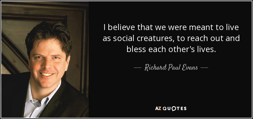 I believe that we were meant to live as social creatures, to reach out and bless each other's lives. - Richard Paul Evans