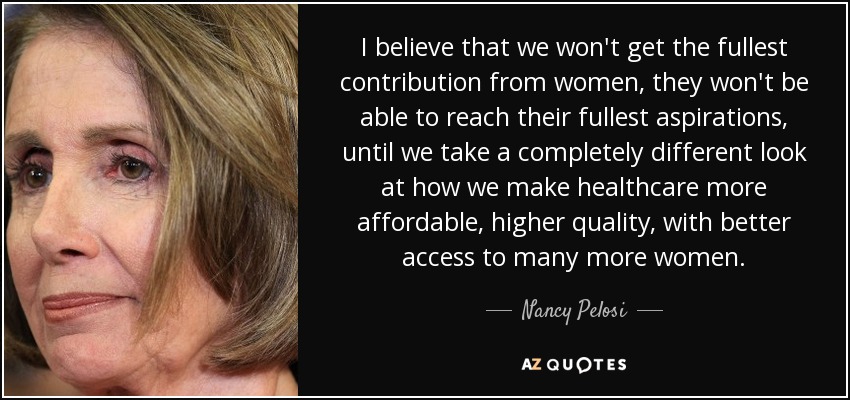 I believe that we won't get the fullest contribution from women, they won't be able to reach their fullest aspirations, until we take a completely different look at how we make healthcare more affordable, higher quality, with better access to many more women. - Nancy Pelosi