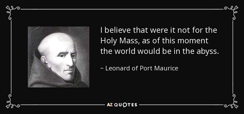I believe that were it not for the Holy Mass, as of this moment the world would be in the abyss. - Leonard of Port Maurice