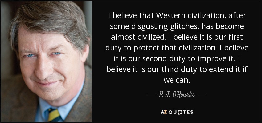 I believe that Western civilization, after some disgusting glitches, has become almost civilized. I believe it is our first duty to protect that civilization. I believe it is our second duty to improve it. I believe it is our third duty to extend it if we can. - P. J. O'Rourke