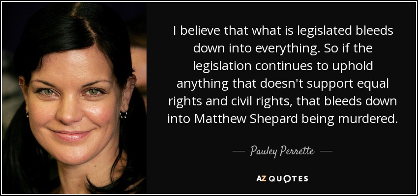 I believe that what is legislated bleeds down into everything. So if the legislation continues to uphold anything that doesn't support equal rights and civil rights, that bleeds down into Matthew Shepard being murdered. - Pauley Perrette
