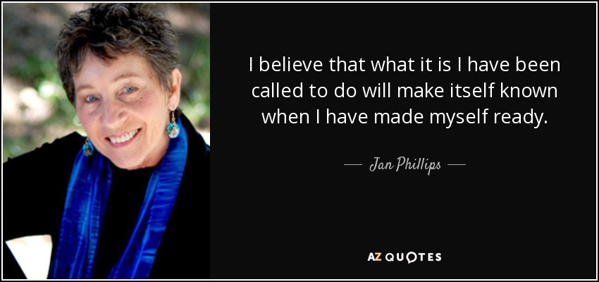I believe that what it is I have been called to do will make itself known when I have made myself ready. - Jan Phillips