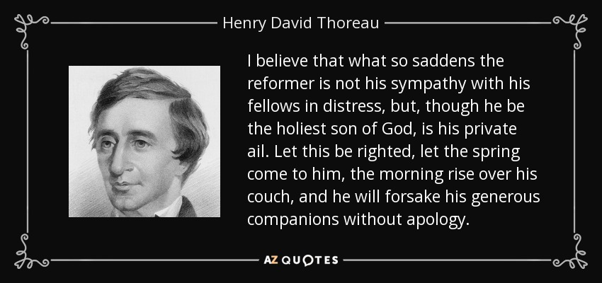 I believe that what so saddens the reformer is not his sympathy with his fellows in distress, but, though he be the holiest son of God, is his private ail. Let this be righted, let the spring come to him, the morning rise over his couch, and he will forsake his generous companions without apology. - Henry David Thoreau