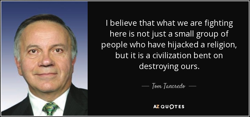 I believe that what we are fighting here is not just a small group of people who have hijacked a religion, but it is a civilization bent on destroying ours. - Tom Tancredo