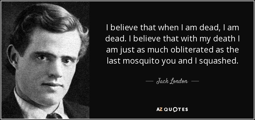 I believe that when I am dead, I am dead. I believe that with my death I am just as much obliterated as the last mosquito you and I squashed. - Jack London