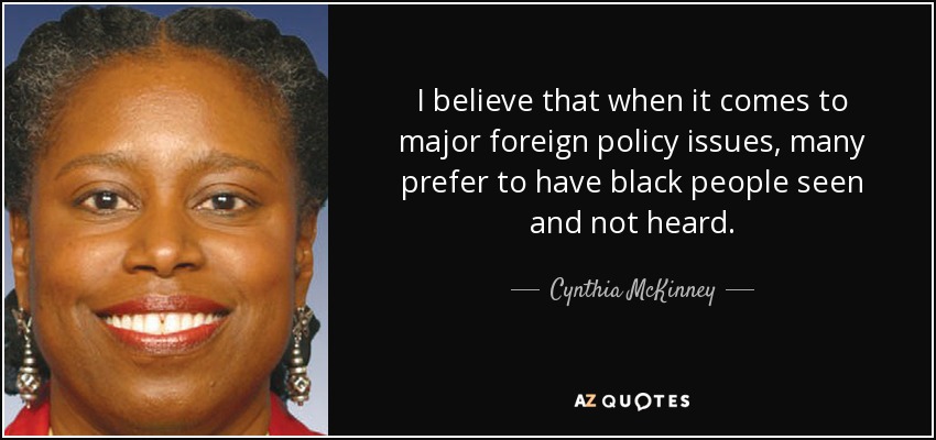 I believe that when it comes to major foreign policy issues, many prefer to have black people seen and not heard. - Cynthia McKinney