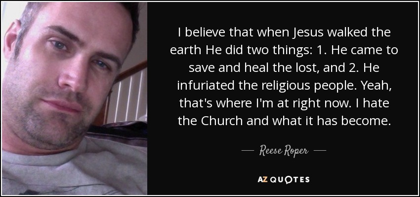 I believe that when Jesus walked the earth He did two things: 1. He came to save and heal the lost, and 2. He infuriated the religious people. Yeah, that's where I'm at right now. I hate the Church and what it has become. - Reese Roper