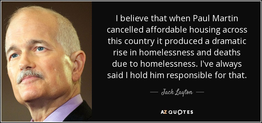 I believe that when Paul Martin cancelled affordable housing across this country it produced a dramatic rise in homelessness and deaths due to homelessness. I've always said I hold him responsible for that. - Jack Layton