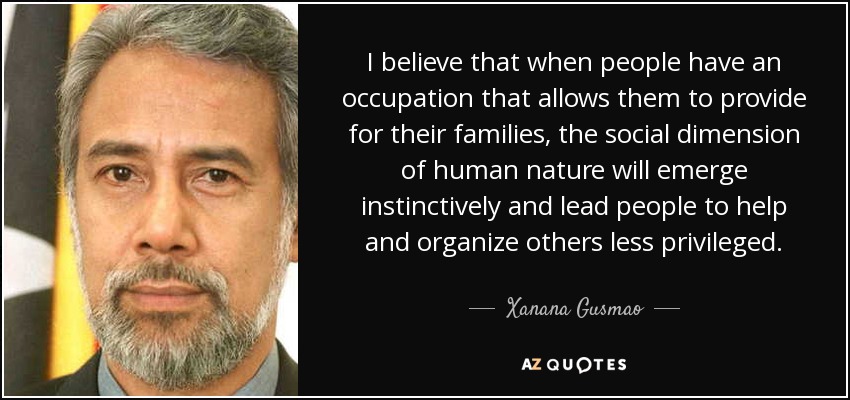 I believe that when people have an occupation that allows them to provide for their families, the social dimension of human nature will emerge instinctively and lead people to help and organize others less privileged. - Xanana Gusmao
