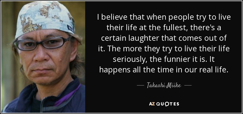 I believe that when people try to live their life at the fullest, there's a certain laughter that comes out of it. The more they try to live their life seriously, the funnier it is. It happens all the time in our real life. - Takashi Miike