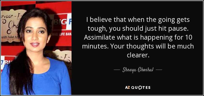 I believe that when the going gets tough, you should just hit pause. Assimilate what is happening for 10 minutes. Your thoughts will be much clearer. - Shreya Ghoshal
