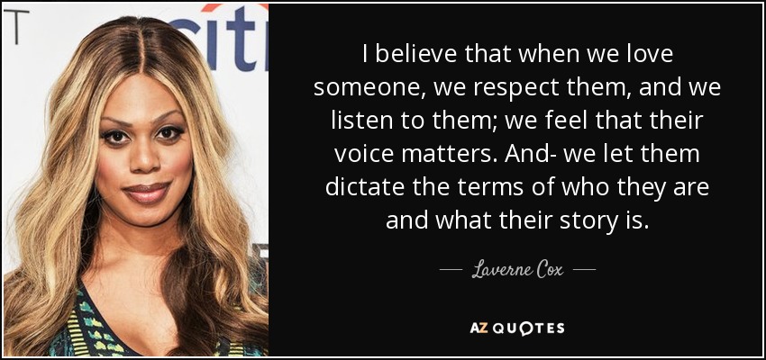 I believe that when we love someone, we respect them, and we listen to them; we feel that their voice matters. And- we let them dictate the terms of who they are and what their story is. - Laverne Cox