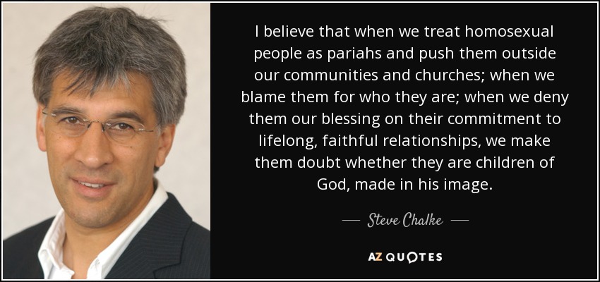I believe that when we treat homosexual people as pariahs and push them outside our communities and churches; when we blame them for who they are; when we deny them our blessing on their commitment to lifelong, faithful relationships, we make them doubt whether they are children of God, made in his image. - Steve Chalke