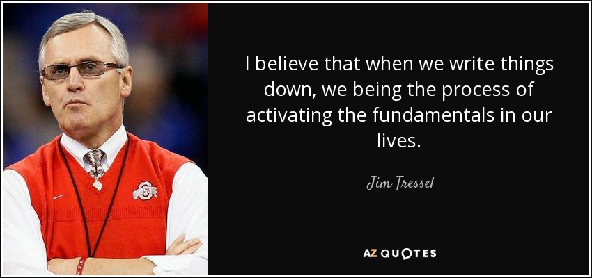 I believe that when we write things down, we being the process of activating the fundamentals in our lives. - Jim Tressel