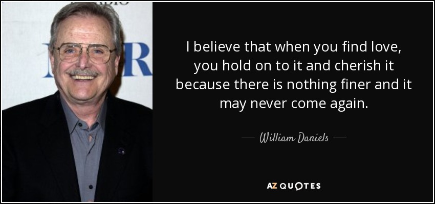 I believe that when you find love, you hold on to it and cherish it because there is nothing finer and it may never come again. - William Daniels