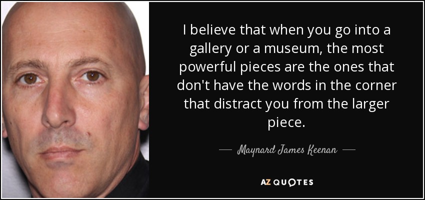 I believe that when you go into a gallery or a museum, the most powerful pieces are the ones that don't have the words in the corner that distract you from the larger piece. - Maynard James Keenan