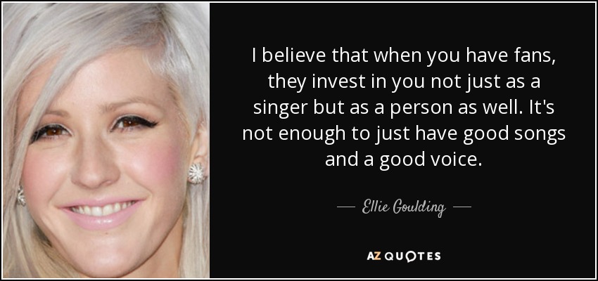 I believe that when you have fans, they invest in you not just as a singer but as a person as well. It's not enough to just have good songs and a good voice. - Ellie Goulding