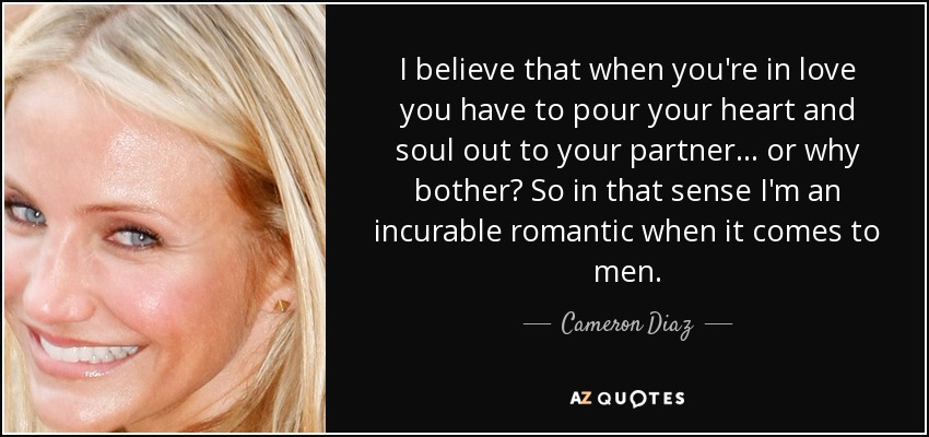 I believe that when you're in love you have to pour your heart and soul out to your partner... or why bother? So in that sense I'm an incurable romantic when it comes to men. - Cameron Diaz