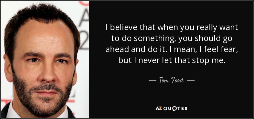 I believe that when you really want to do something, you should go ahead and do it. I mean, I feel fear, but I never let that stop me. - Tom Ford