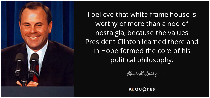 I believe that white frame house is worthy of more than a nod of nostalgia, because the values President Clinton learned there and in Hope formed the core of his political philosophy. - Mack McLarty