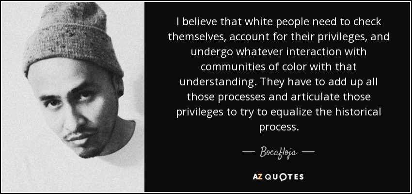 I believe that white people need to check themselves, account for their privileges, and undergo whatever interaction with communities of color with that understanding. They have to add up all those processes and articulate those privileges to try to equalize the historical process. - Bocafloja