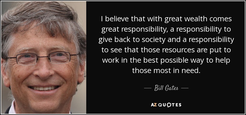 I believe that with great wealth comes great responsibility, a responsibility to give back to society and a responsibility to see that those resources are put to work in the best possible way to help those most in need. - Bill Gates