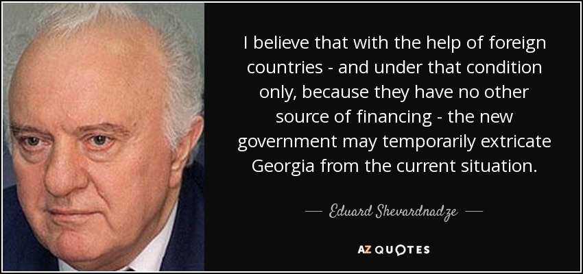 I believe that with the help of foreign countries - and under that condition only, because they have no other source of financing - the new government may temporarily extricate Georgia from the current situation. - Eduard Shevardnadze