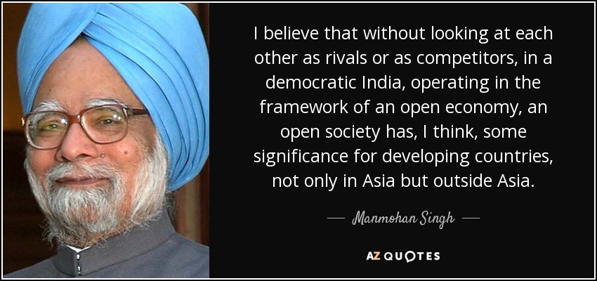 I believe that without looking at each other as rivals or as competitors, in a democratic India, operating in the framework of an open economy, an open society has, I think, some significance for developing countries, not only in Asia but outside Asia. - Manmohan Singh