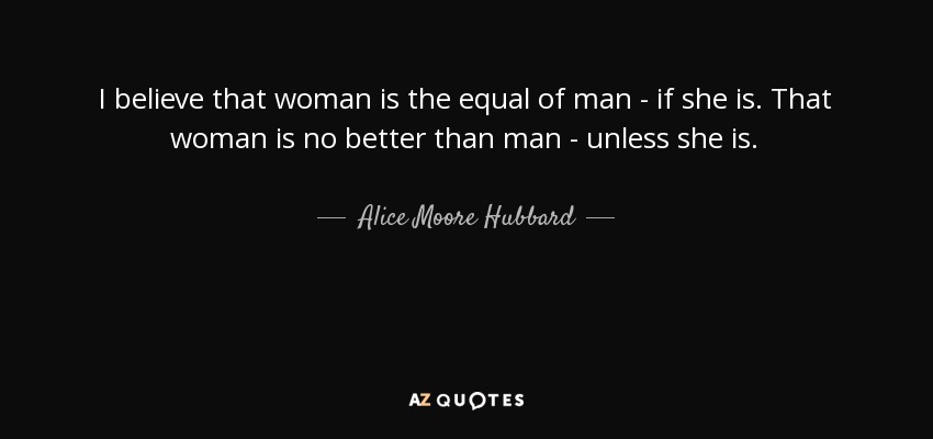 I believe that woman is the equal of man - if she is. That woman is no better than man - unless she is. - Alice Moore Hubbard