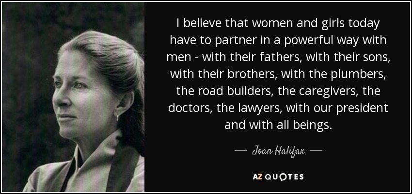 I believe that women and girls today have to partner in a powerful way with men - with their fathers, with their sons, with their brothers, with the plumbers, the road builders, the caregivers, the doctors, the lawyers, with our president and with all beings. - Joan Halifax